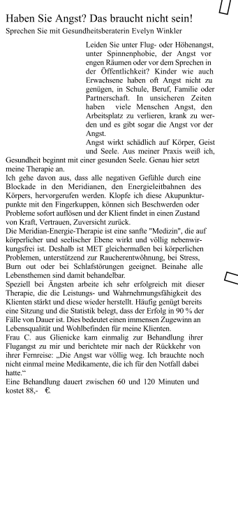 Leiden Sie unter Flug- oder Höhenangst, unter Spinnenphobie, der Angst vor engen Räumen oder vor dem Sprechen in der Öffentlichkeit? Kinder wie auch Erwachsene haben oft Angst nicht zu genügen, in Schule, Beruf, Familie oder Partnerschaft. In unsicheren Zeiten haben  viele Menschen Angst, den Arbeitsplatz zu verlieren, krank zu wer- den und es gibt sogar die Angst vor der Angst.  Angst wirkt schädlich auf Körper, Geist und Seele. Aus meiner Praxis weiß ich, Gesundheit beginnt mit einer gesunden Seele. Genau hier setzt meine Therapie an. Ich gehe davon aus, dass alle negativen Gefühle durch eine Blockade in den Meridianen, den Energieleitbahnen des Körpers, hervorgerufen werden. Klopfe ich diese Akupunktur- punkte mit den Fingerkuppen, können sich Beschwerden oder Probleme sofort auflösen und der Klient findet in einen Zustand von Kraft, Vertrauen, Zuversicht zurück.  Die Meridian-Energie-Therapie ist eine sanfte "Medizin", die auf körperlicher und seelischer Ebene wirkt und völlig nebenwir- kungsfrei ist. Deshalb ist MET gleichermaßen bei körperlichen Problemen, unterstützend zur Raucherentwöhnung, bei Stress, Burn out oder bei Schlafstörungen geeignet. Beinahe alle Lebensthemen sind damit behandelbar.  Speziell bei Ängsten arbeite ich sehr erfolgreich mit dieser Therapie, die die Leistungs- und Wahrnehmungsfähigkeit des Klienten stärkt und diese wieder herstellt. Häufig genügt bereits eine Sitzung und die Statistik belegt, dass der Erfolg in 90 % der Fälle von Dauer ist. Dies bedeutet einen immensen Zugewinn an Lebensqualität und Wohlbefinden für meine Klienten.    Frau C. aus Glienicke kam einmalig zur Behandlung ihrer Flugangst zu mir und berichtete mir nach der Rückkehr von ihrer Fernreise: „Die Angst war völlig weg. Ich brauchte noch nicht einmal meine Medikamente, die ich für den Notfall dabei hatte.“  Eine Behandlung dauert zwischen 60 und 120 Minuten und kostet 88,-  € .   Haben Sie Angst? Das braucht nicht sein! Sprechen Sie mit Gesundheitsberaterin Evelyn Winkler ✁ ✁